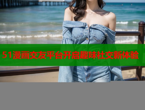 51漫画交友平台开启趣味社交新体验