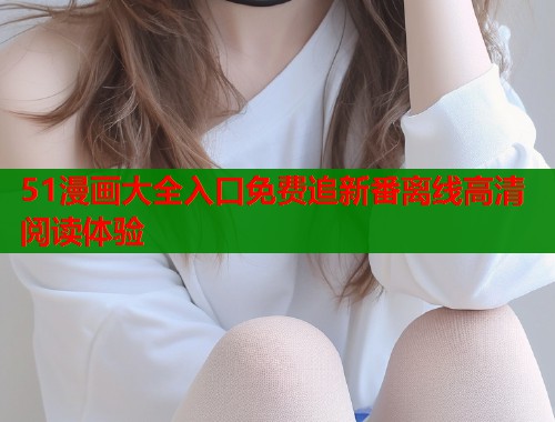 51漫画大全入口免费追新番离线高清阅读体验