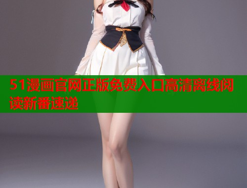 51漫画官网正版免费入口高清离线阅读新番速递