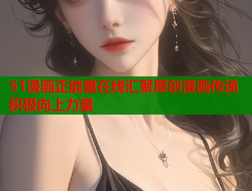 51漫画正能量在线汇聚原创漫画传递积极向上力量