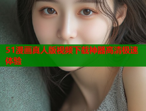 51漫画真人版视频下载神器高清极速体验