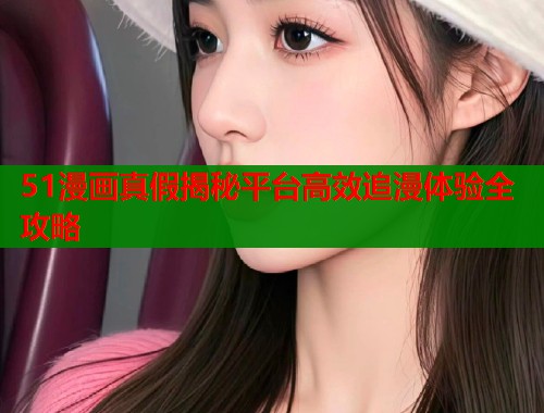 51漫画真假揭秘平台高效追漫体验全攻略