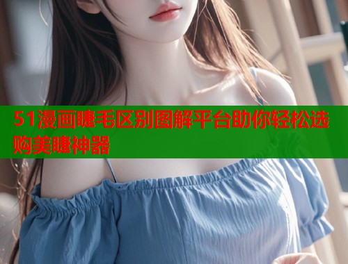 51漫画睫毛区别图解平台助你轻松选购美睫神器