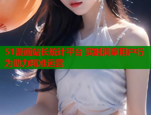 51漫画站长统计平台 实时洞察用户行为助力精准运营