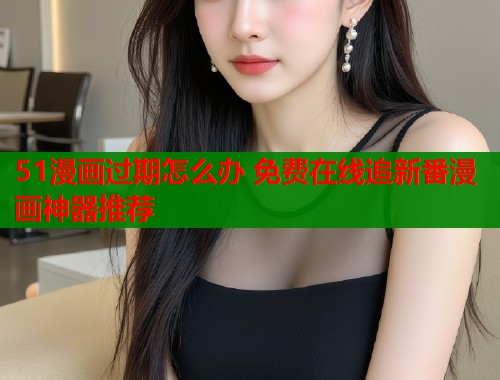 51漫画过期怎么办 免费在线追新番漫画神器推荐