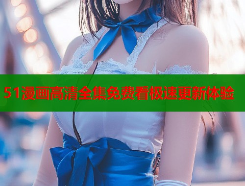 51漫画高清全集免费看极速更新体验