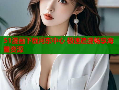 51漫画下载河东中心 极速追漫畅享海量资源