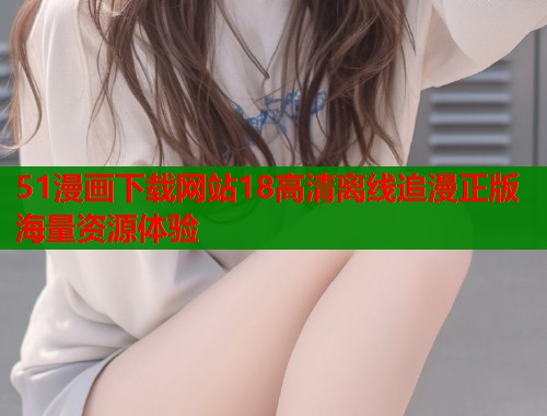 51漫画下载网站18高清离线追漫正版海量资源体验