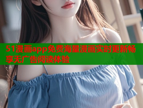 51漫画app免费海量漫画实时更新畅享无广告阅读体验