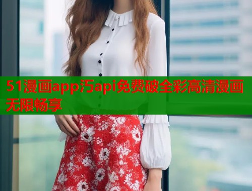 51漫画app汅api免费破全彩高清漫画无限畅享