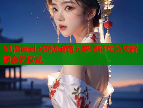 51漫画vip兑换码输入教程轻松免费解锁会员权益