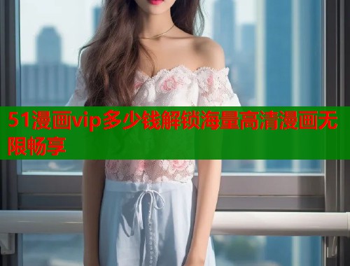 51漫画vip多少钱解锁海量高清漫画无限畅享
