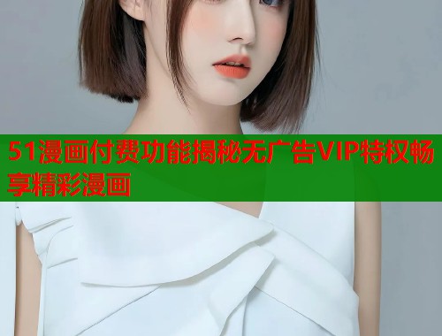 51漫画付费功能揭秘无广告VIP特权畅享精彩漫画