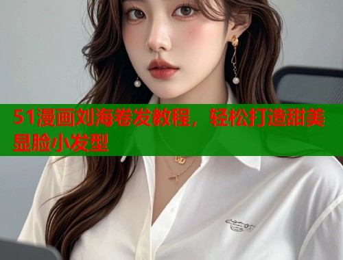 51漫画刘海卷发教程，轻松打造甜美显脸小发型