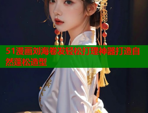 51漫画刘海卷发轻松打理神器打造自然蓬松造型