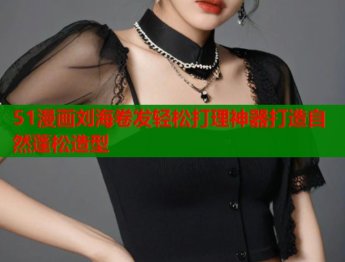 51漫画刘海卷发轻松打理神器打造自然蓬松造型