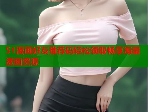 51漫画好友推荐码轻松领取畅享海量漫画资源