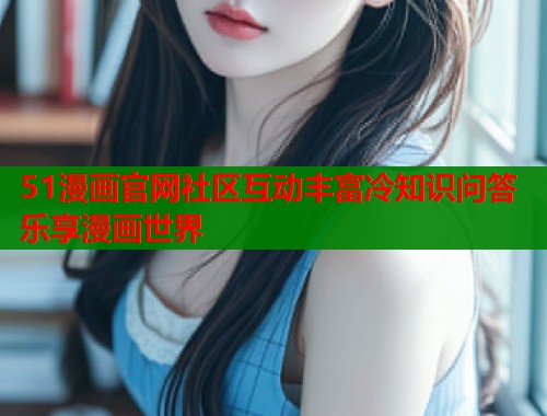 51漫画官网社区互动丰富冷知识问答乐享漫画世界