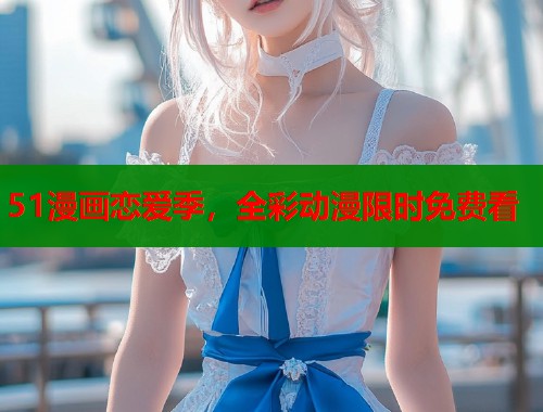 51漫画恋爱季，全彩动漫限时免费看