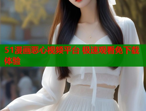51漫画恶心视频平台 极速观看免下载体验