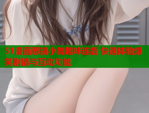 51漫画恶搞小舞趣味连载 快速体验爆笑剧情与互动功能