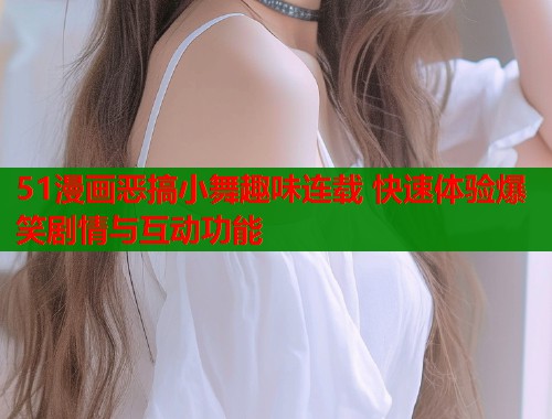 51漫画恶搞小舞趣味连载 快速体验爆笑剧情与互动功能