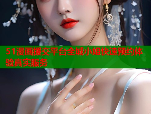 51漫画援交平台全城小姐快速预约体验真实服务