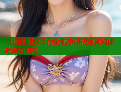 51漫画援交平台全城小姐快速预约体验真实服务