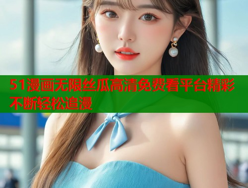 51漫画无限丝瓜高清免费看平台精彩不断轻松追漫