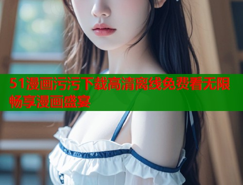 51漫画污污下载高清离线免费看无限畅享漫画盛宴