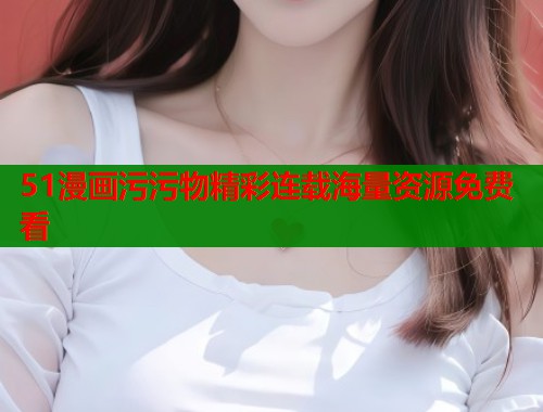 51漫画污污物精彩连载海量资源免费看