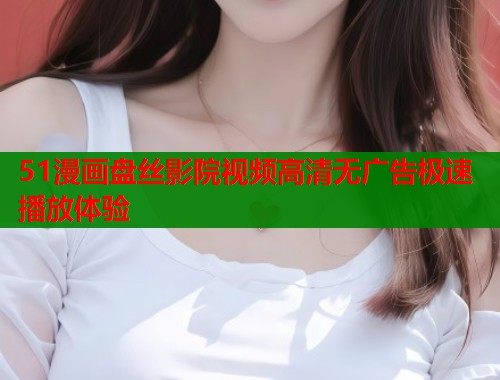 51漫画盘丝影院视频高清无广告极速播放体验