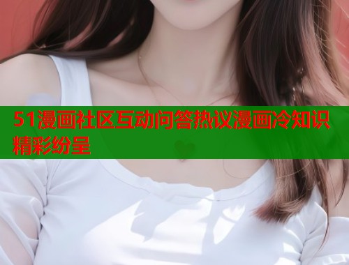 51漫画社区互动问答热议漫画冷知识精彩纷呈