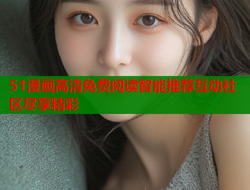 51漫画高清免费阅读智能推荐互动社区尽享精彩