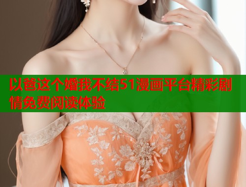 以爸这个婚我不结51漫画平台精彩剧情免费阅读体验