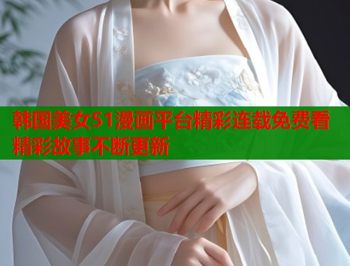 韩国美女51漫画平台精彩连载免费看精彩故事不断更新
